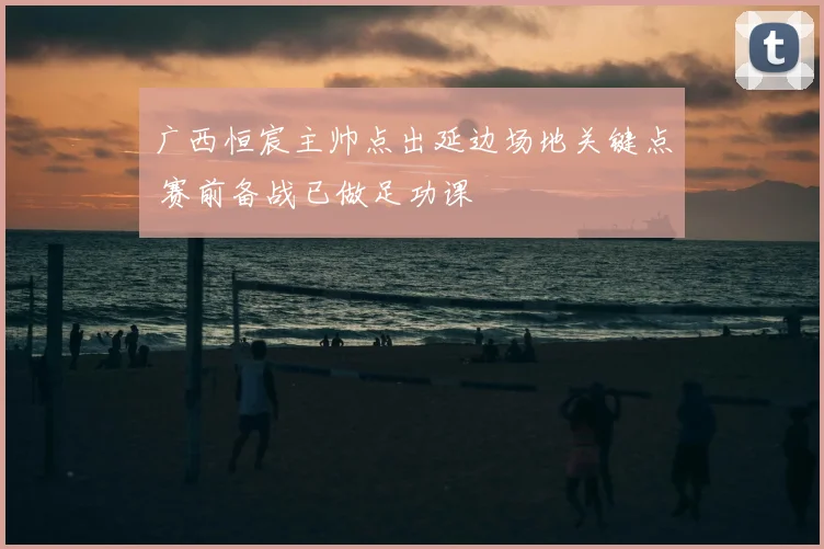 广西恒宸主帅点出延边场地关键点 赛前备战已做足功课