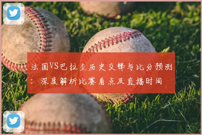 法国VS巴拉圭历史交锋与比分预测:深度解析比赛看点及直播时间