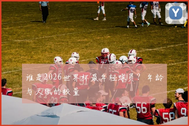 谁是2026世界杯最年轻球员?年龄与天赋的较量