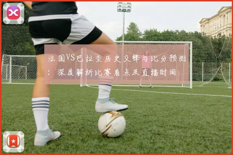 法国VS巴拉圭历史交锋与比分预测:深度解析比赛看点及直播时间