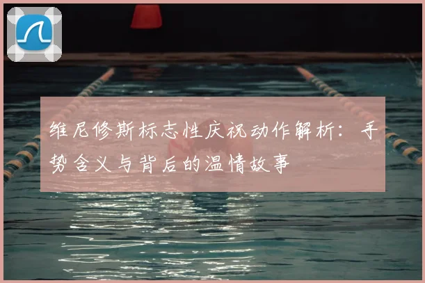维尼修斯标志性庆祝动作解析：手势含义与背后的温情故事