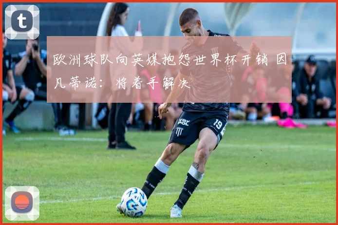 欧洲球队向英媒抱怨世界杯开销 因凡蒂诺:将着手解决