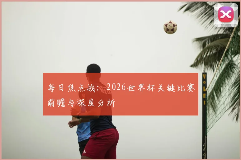 每日焦点战:2026世界杯关键比赛前瞻与深度分析