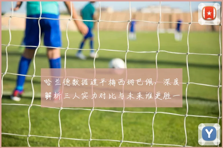 哈兰德数据追平梅西姆巴佩,深度解析三人实力对比与未来谁更胜一筹