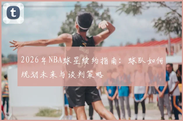 2026年NBA球星续约指南:球队如何规划未来与谈判策略