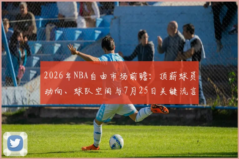 2026年NBA自由市场前瞻:顶薪球员动向、球队空间与7月25日关键流言解析